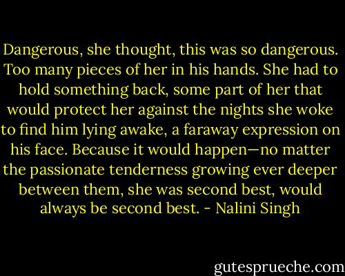 Dangerous, she thought, this was so dangerous. Too many pieces of her in his hands. She had to hold something back, some part of her that would protect her against the nights she woke to find him lying awake, a faraway expression on his face. Because it would happen—no matter the passionate tenderness growing ever deeper between them, she was second best, would always be second best. - Nalini Singh