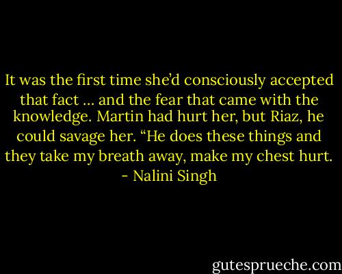 It was the first time she’d consciously accepted that fact … and the fear that came with the knowledge. Martin had hurt her, but Riaz, he could savage her. “He does these things and they take my breath away, make my chest hurt. - Nalini Singh