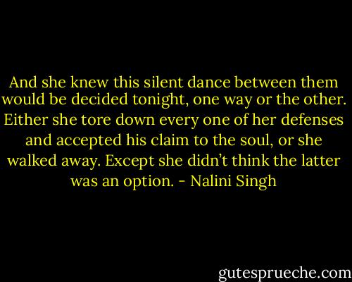 And she knew this silent dance between them would be decided tonight, one way or the other. Either she tore down every one of her defenses and accepted his claim to the soul, or she walked away. Except she didn’t think the latter was an option. - Nalini Singh