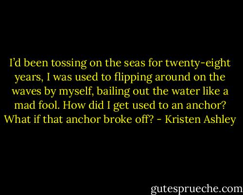 I’d been tossing on the seas for twenty-eight years, I was used to flipping around on the waves by myself,<br />bailing out the water like a mad fool.<br />How did I get used to an anchor?<br />What if that anchor broke off? - Kristen Ashley