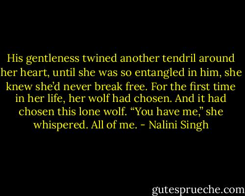 His gentleness twined another tendril around her heart, until she was so entangled in him, she knew she’d never break free. For the first time in her life, her wolf had chosen. And it had chosen this lone wolf. “You have me,” she whispered. All of me. - Nalini Singh