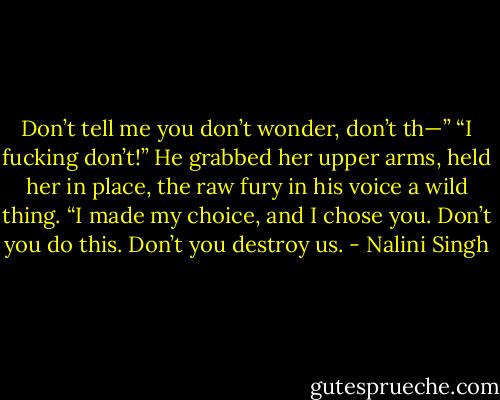Don’t tell me you don’t wonder, don’t th—” “I fucking don’t!” He grabbed her upper arms, held her in place, the raw fury in his voice a wild thing. “I made my choice, and I chose you. Don’t you do this. Don’t you destroy us. - Nalini Singh