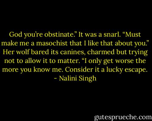 God you’re obstinate.” It was a snarl. “Must make me a masochist that I like that about you.” Her wolf bared its canines, charmed but trying not to allow it to matter. “I only get worse the more you know me. Consider it a lucky escape. - Nalini Singh