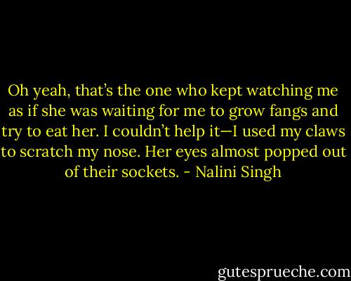 Oh yeah, that’s the one who kept watching me as if she was waiting for me to grow fangs and try to eat her. I couldn’t help it—I used my claws to scratch my nose. Her eyes almost popped out of their sockets. - Nalini Singh