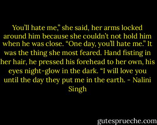 You’ll hate me,” she said, her arms locked around him because she couldn’t not hold him when he was close. “One day, you’ll hate me.” It was the thing she most feared. Hand fisting in her hair, he pressed his forehead to her own, his eyes night-glow in the dark. “I will love you until the day they put me in the earth. - Nalini Singh