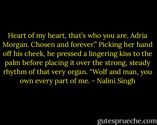 Heart of my heart, that’s who you are, Adria Morgan. Chosen and forever.” Picking her hand off his cheek, he pressed a lingering kiss to the palm before placing it over the strong, steady rhythm of that very organ. “Wolf and man, you own every part of me. - Nalini Singh