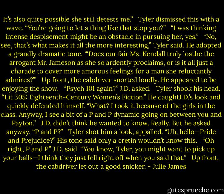 It’s also quite possible she still detests me.”<br /> <br />Tyler dismissed this with a wave. “You’re going to let a thing like that stop you?”<br /> <br />“I was thinking intense despisement might be an obstacle in pursuing her, yes.”<br /> <br />“No, see, that’s what makes it all the more interesting,” Tyler said. He adopted a grandly dramatic tone. “‘Does our fair Ms. Kendall truly loathe the arrogant Mr. Jameson as she so ardently proclaims, or is it all just a charade to cover more amorous feelings for a man she reluctantly admires?’”<br /> <br />Up front, the cabdriver snorted loudly. He appeared to be enjoying the show.<br /> <br />“Psych 101 again?” J.D. asked.<br /> <br />Tyler shook his head. “Lit 305: Eighteenth-Century Women’s Fiction.” He caughtJ.D.’s look and quickly defended himself. “What? I took it because of the girls in the class. Anyway, I see a bit of a P and P dynamic going on between you and Payton.”<br /> <br />J.D. didn’t think he wanted to know. Really. But he asked anyway. “P and P?”<br /> <br />Tyler shot him a look, appalled. “Uh, hello—Pride and Prejudice?” His tone said only a cretin wouldn’t know this.<br /> <br />“Oh right, P and P,” J.D. said. “You know, Tyler, you might want to pick up your balls—I think they just fell right off when you said that.”<br /> <br />Up front, the cabdriver let out a good snicker. - Julie James