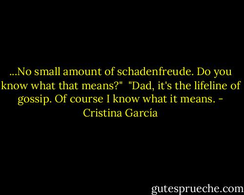 ...No small amount of schadenfreude. Do you know what that means?"<br /><br />"Dad, it's the lifeline of gossip. Of course I know what it means. - Cristina García
