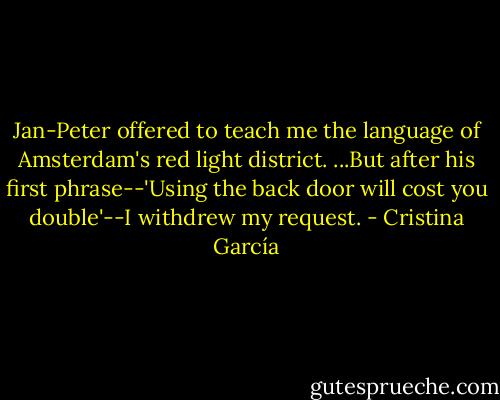 Jan-Peter offered to teach me the language of Amsterdam's red light district. ...But after his first phrase--'Using the back door will cost you double'--I withdrew my request. - Cristina García