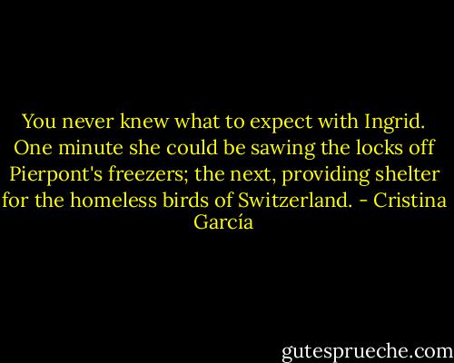 You never knew what to expect with Ingrid. One minute she could be sawing the locks off Pierpont's freezers; the next, providing shelter for the homeless birds of Switzerland. - Cristina García