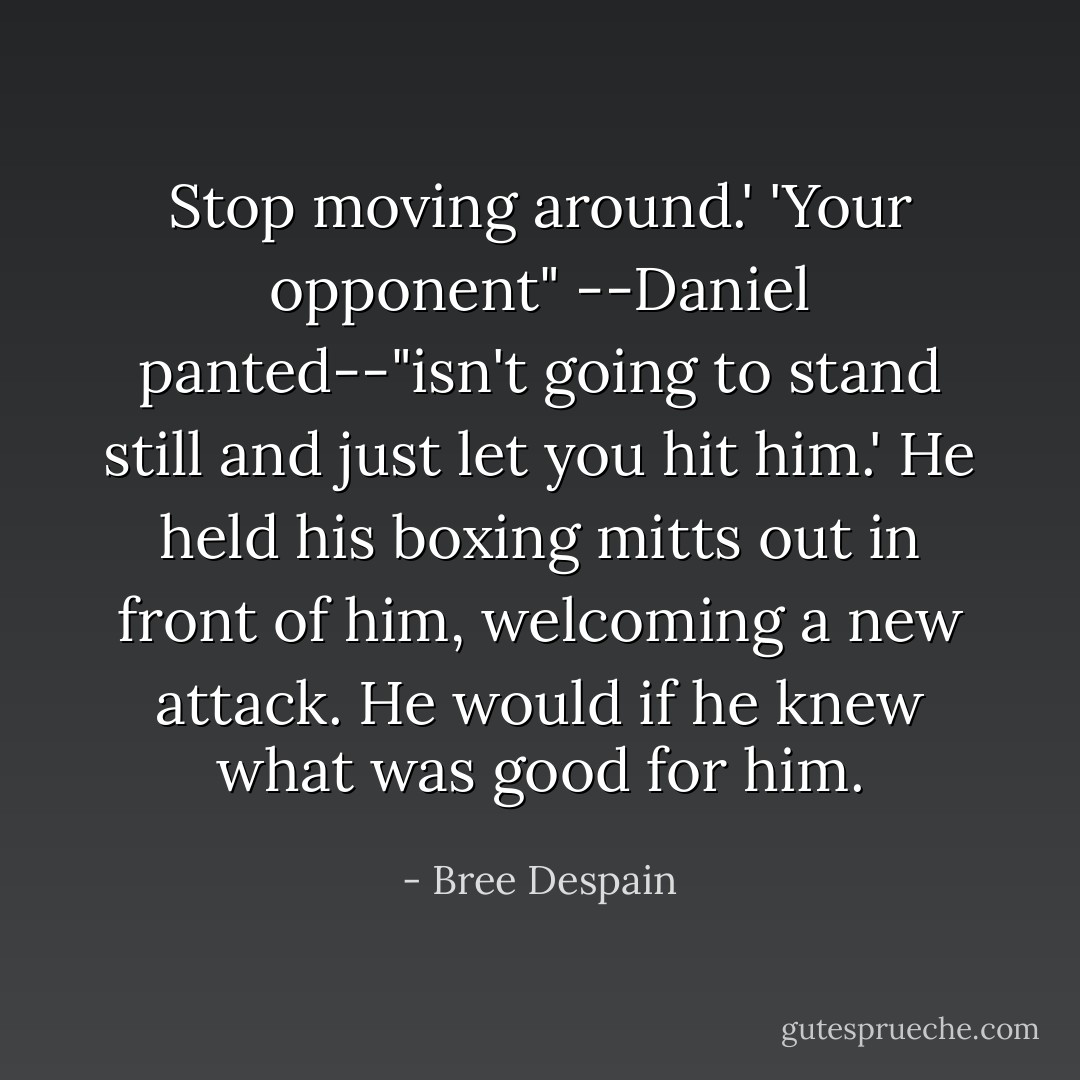 Stop moving around.'<br />'Your opponent" --Daniel panted--"isn't going to stand still and just let you hit him.' He held his boxing mitts out in front of him, welcoming a new attack.<br />He would if he knew what was good for him. - Bree Despain