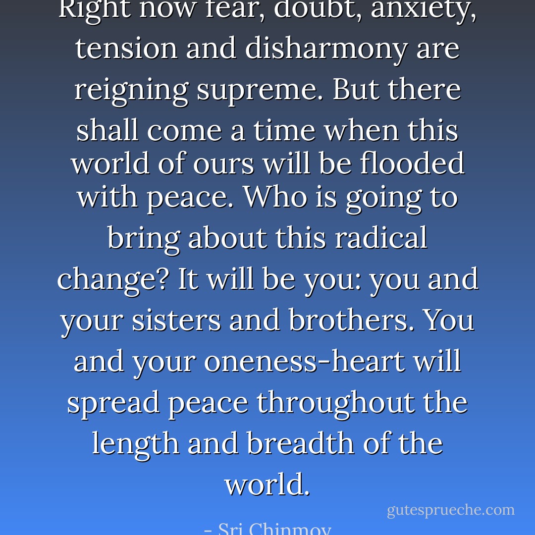 Right now fear, doubt, anxiety, tension and disharmony are reigning supreme.<br />But there shall come a time when this world of ours will be flooded with peace.<br />Who is going to bring about this radical change?<br />It will be you: you and your sisters and brothers.<br />You and your oneness-heart will spread peace throughout the length and breadth of the world. - Sri Chinmoy