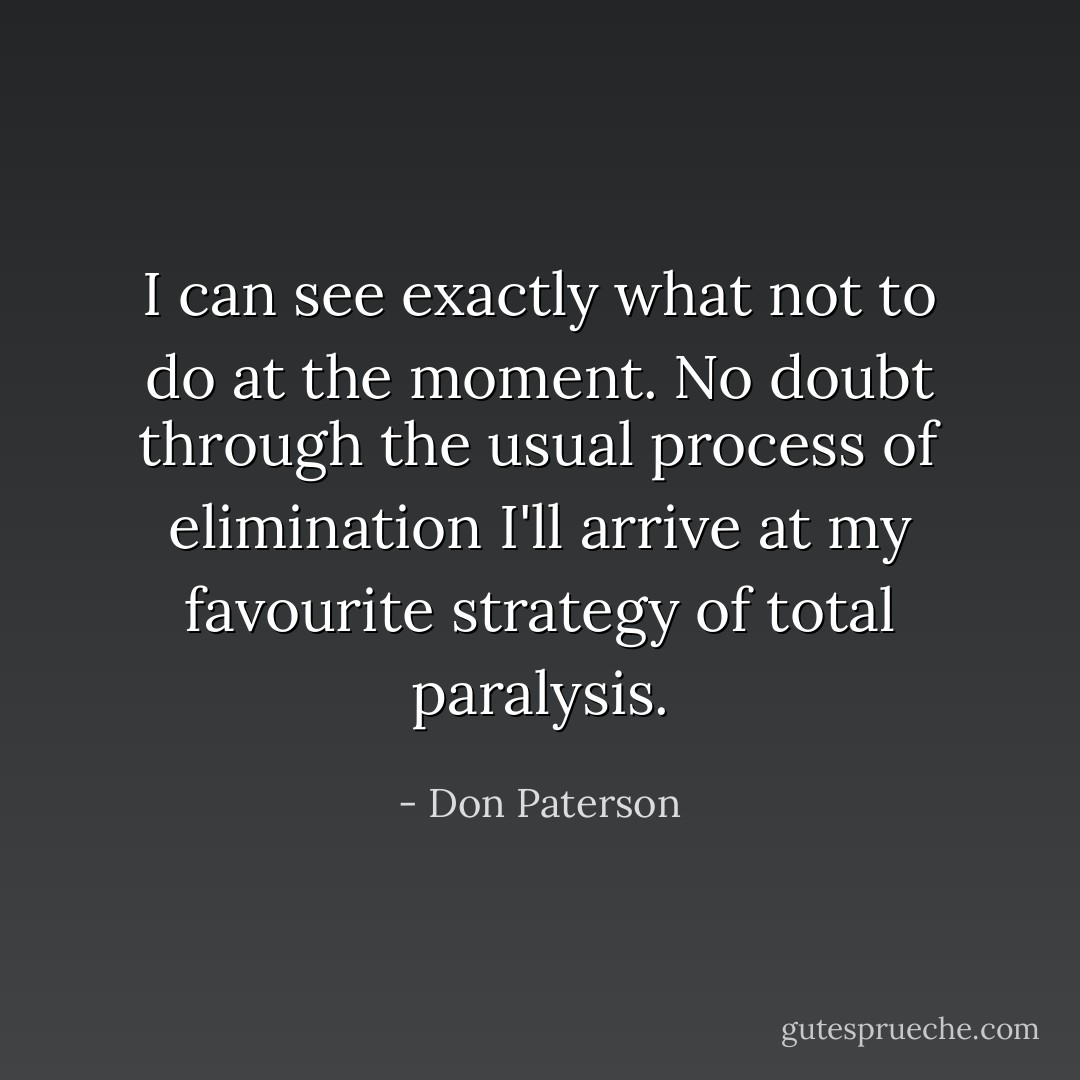 I can see exactly what not to do at the moment. No doubt through the usual process of elimination I'll arrive at my favourite strategy of total paralysis. - Don Paterson