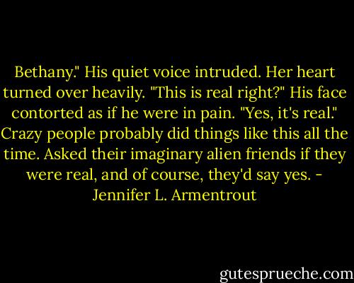 Bethany." His quiet voice intruded.<br />Her heart turned over heavily. "This is real right?"<br />His face contorted as if he were in pain. "Yes, it's real."<br />Crazy people probably did things like this all the time. Asked their imaginary alien friends if they were real, and of course, they'd say yes. - Jennifer L. Armentrout