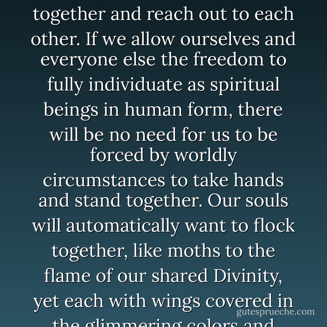 There is no need for us all to be alike and think the same way, neither do we need a common enemy to force us to come together and reach out to each other. If we allow ourselves and everyone else the freedom to fully individuate as spiritual beings in human form, there will be no need for us to be forced by worldly circumstances to take hands and stand together. Our souls will automatically want to flock together, like moths to the flame of our shared Divinity, yet each with wings covered in the glimmering colors and unique patterns of our individual human expression. - Anthon St. Maarten