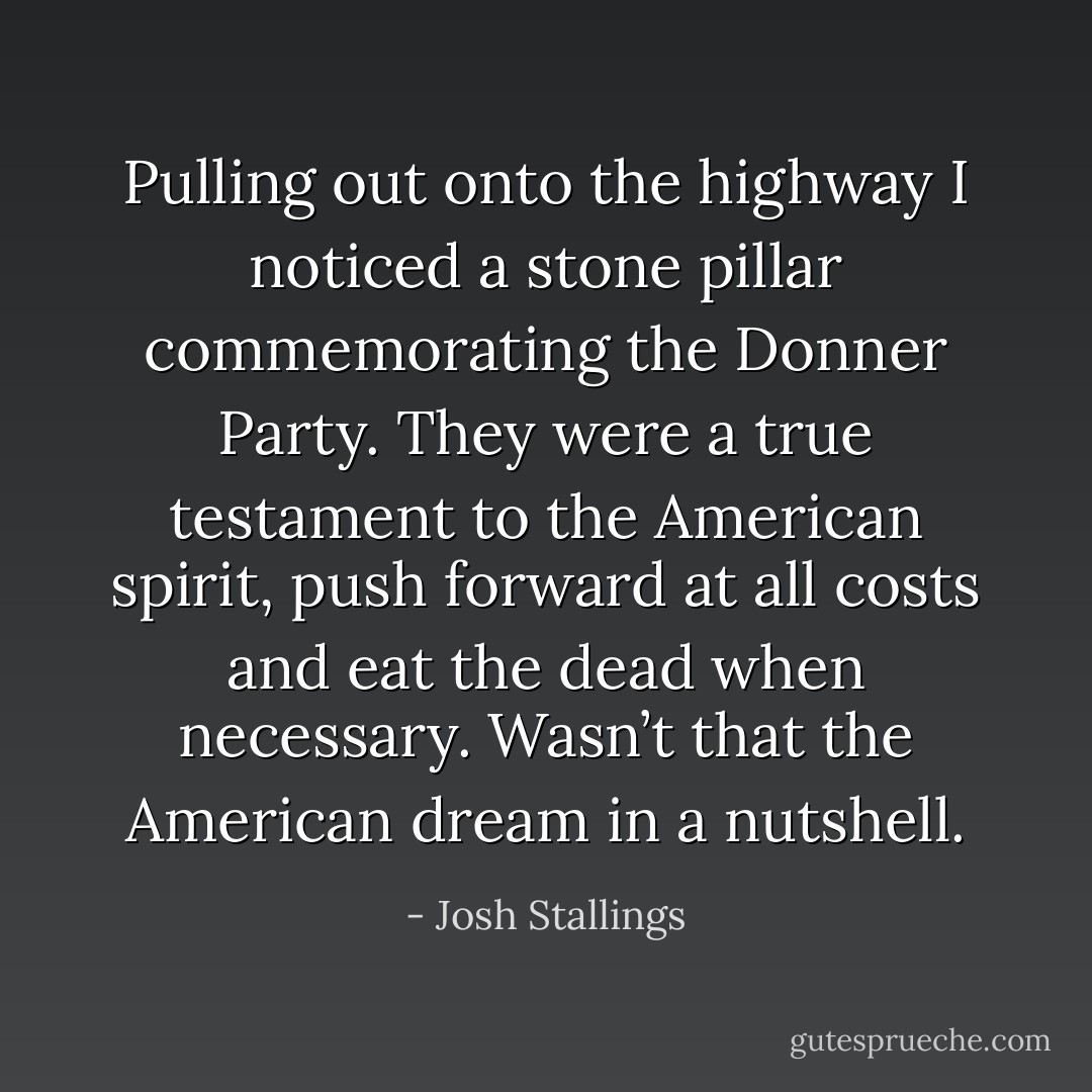 Pulling out onto the highway I noticed a stone pillar commemorating the Donner Party. They were a true testament to the American spirit, push forward at all costs and eat the dead when necessary. Wasn’t that the American dream in a nutshell. - Josh Stallings