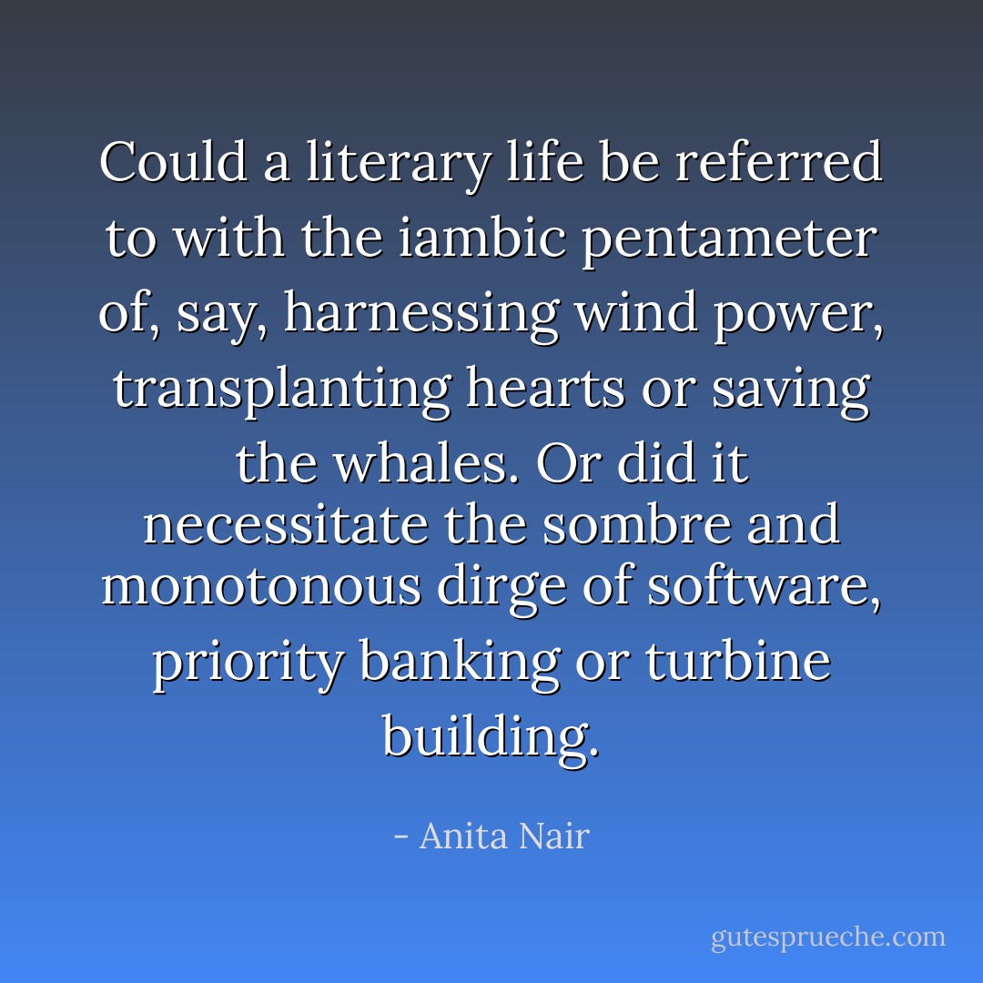 Could a literary life be referred to with the iambic pentameter of, say, harnessing wind power, transplanting hearts or saving the whales. Or did it necessitate the sombre and monotonous dirge of software, priority banking or turbine building. - Anita Nair