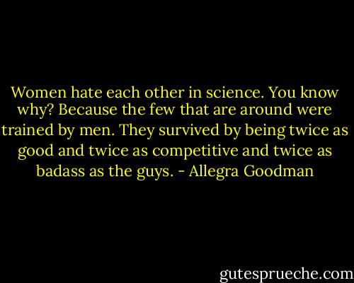 Women hate each other in science. You know why? Because the few that are around were trained by men. They survived by being twice as good and twice as competitive and twice as badass as the guys. - Allegra Goodman