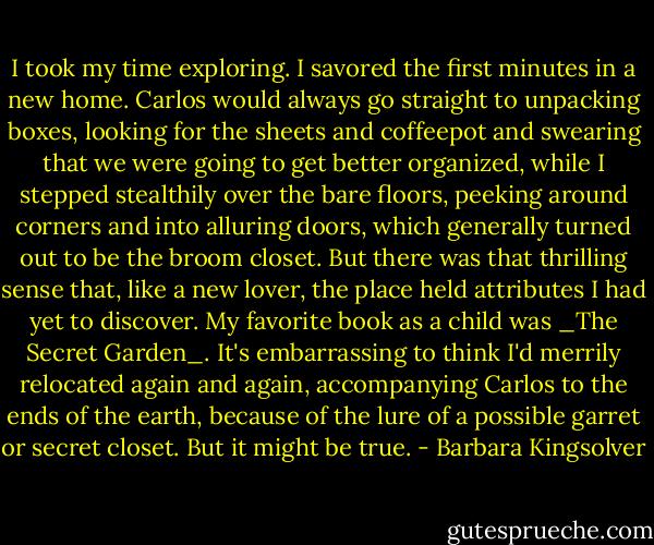 I took my time exploring. I savored the first minutes in a new home. Carlos would always go straight to unpacking boxes, looking for the sheets and coffeepot and swearing that we were going to get better organized, while I stepped stealthily over the bare floors, peeking around corners and into alluring doors, which generally turned out to be the broom closet. But there was that thrilling sense that, like a new lover, the place held attributes I had yet to discover. My favorite book as a child was _The Secret Garden_. It's embarrassing to think I'd merrily relocated again and again, accompanying Carlos to the ends of the earth, because of the lure of a possible garret or secret closet. But it might be true. - Barbara Kingsolver