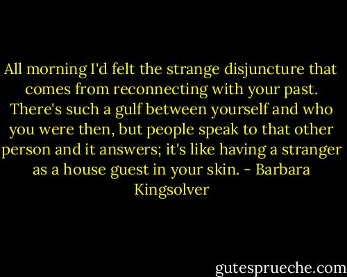 All morning I'd felt the strange disjuncture that comes from reconnecting with your past. There's such a gulf between yourself and who you were then, but people speak to that other person and it answers; it's like having a stranger as a house guest in your skin. - Barbara Kingsolver