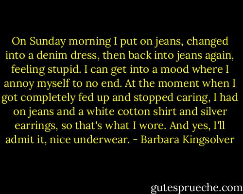 On Sunday morning I put on jeans, changed into a denim dress, then back into jeans again, feeling stupid. I can get into a mood where I annoy myself to no end. At the moment when I got completely fed up and stopped caring, I had on jeans and a white cotton shirt and silver earrings, so that's what I wore. And yes, I'll admit it, nice underwear. - Barbara Kingsolver