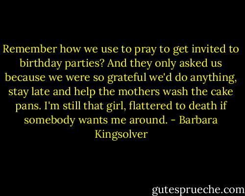 Remember how we use to pray to get invited to birthday parties? And they only asked us because we were so grateful we'd do anything, stay late and help the mothers wash the cake pans. I'm still that girl, flattered to death if somebody wants me around. - Barbara Kingsolver