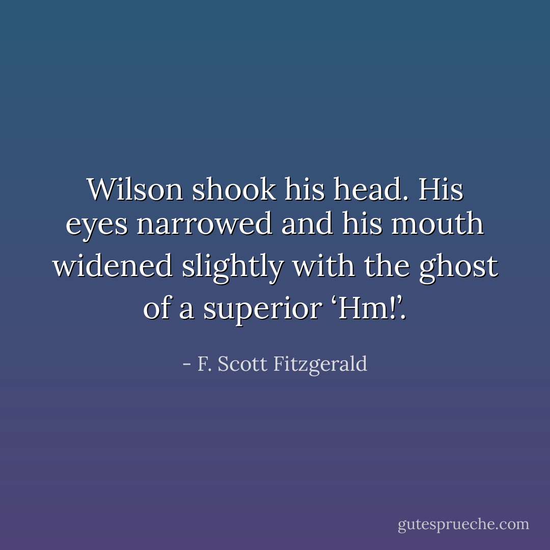 Wilson shook his head. His eyes narrowed and his mouth widened slightly with the ghost of a superior ‘Hm!’. - F. Scott Fitzgerald