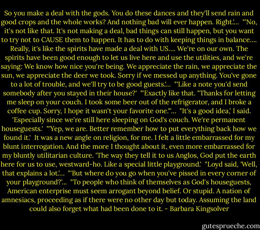 So you make a deal with the gods. You do these dances and they'll send rain and good crops and the whole works? And nothing bad will ever happen. Right.'…<br /><br />"'No, it's not like that. It's not making a deal, bad things can still happen, but you want to try not to CAUSE them to happen. It has to do with keeping things in balance…. Really, it's like the spirits have made a deal with US…. We're on our own. The spirits have been good enough to let us live here and use the utilities, and we're saying: We know how nice you're being. We appreciate the rain, we appreciate the sun, we appreciate the deer we took. Sorry if we messed up anything. You've gone to a lot of trouble, and we'll try to be good guests.'…<br /><br />"'Like a note you'd send somebody after you stayed in their house?'<br /><br />"'Exactly like that. "Thanks for letting me sleep on your couch. I took some beer out of the refrigerator, and I broke a coffee cup. Sorry, I hope it wasn't your favorite one."'…<br /><br />"It's a good idea,' I said. 'Especially since we're still here sleeping on God's couch. We're permanent houseguests.'<br /><br />"'Yep, we are. Better remember how to put everything back how we found it.'<br /><br />It was a new angle on religion, for me. I felt a little embarrassed for my blunt interrogation. And the more I thought about it, even more embarrassed for my bluntly utilitarian culture. 'The way they tell it to us Anglos, God put the earth here for us to use, westward-ho. Like a special little playground.'<br /><br />"Loyd said, 'Well, that explains a lot.'…<br /><br />"'But where do you go when you've pissed in every corner of your playground?'...<br /><br />"To people who think of themselves as God's houseguests, American enterprise must seem arrogant beyond belief. Or stupid. A nation of amnesiacs, proceeding as if there were no other day but today. Assuming the land could also forget what had been done to it. - Barbara Kingsolver