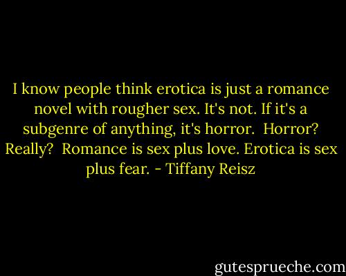 I know people think erotica is just a romance novel with rougher sex. It's not. If it's a subgenre of anything, it's horror.<br /><br />Horror? Really?<br /><br />Romance is sex plus love. Erotica is sex plus fear. - Tiffany Reisz