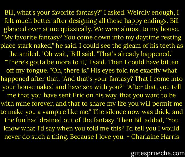 Bill, what's your favorite fantasy?" I asked. Weirdly enough, I felt much better after designing all these happy endings.<br />Bill glanced over at me quizzically. We were almost to my house. "My favorite fantasy? You come down into my daytime resting place stark naked," he said. I could see the gleam of his teeth as he smiled. "Oh wait," Bill said. "That's already happened."<br />"There's gotta be more to it," I said. Then I could have bitten off my tongue.<br />"Oh, there is." His eyes told me exactly what happened after that.<br />"And that's your fantasy? That I come into your house naked and have sex with you?"<br />"After that, you tell me that you have sent Eric on his way, that you want to be with mine forever, and that to share my life you will permit me to make you a vampire like me."<br />The silence now was thick, and the fun had drained out of the fantasy.<br />Then Bill added, "You know what I'd say when you told me this? I'd tell you I would never do such a thing. Because I love you. - Charlaine Harris