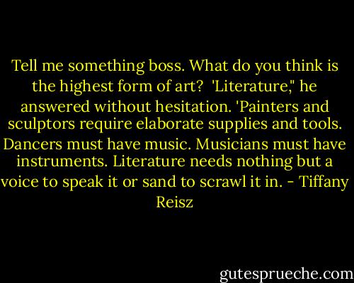 Tell me something boss. What do you think is the highest form of art?<br /><br />'Literature," he answered without hesitation. 'Painters and sculptors require elaborate supplies and tools. Dancers must have music. Musicians must have instruments. Literature needs nothing but a voice to speak it or sand to scrawl it in. - Tiffany Reisz