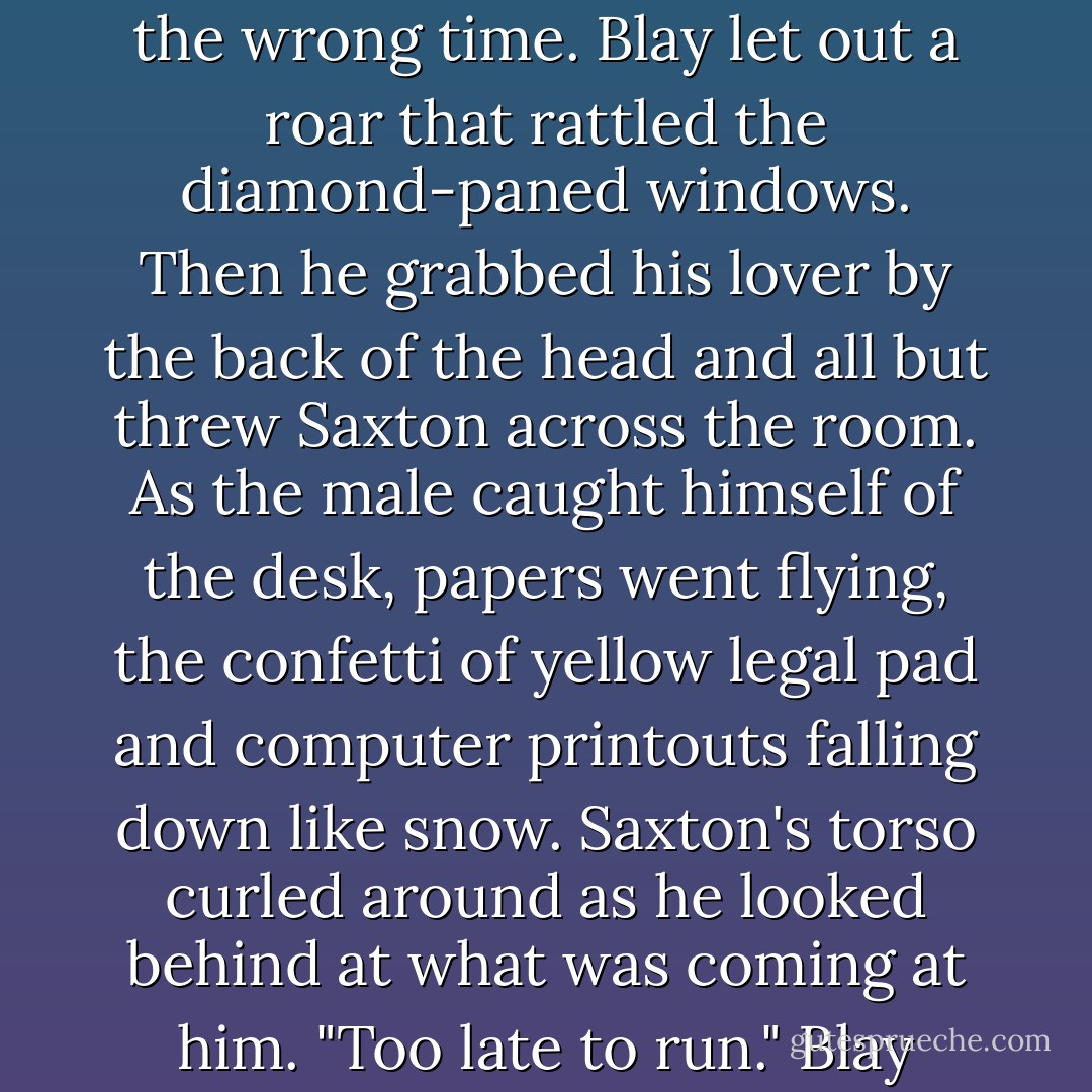 Wheeling around, he went blindly for the doors, messing up the piles, nearly knocking himself over on the coffee table.<br />Saxton got there first, blocking the way out with his body.<br />Blay's eyes locked on the males face." Get out of my way. Right now. You don't want to be around me."<br />"Is that not for me to decide."<br />Blay shifted his focus to those lips he knew so well. "Don't push me."<br />"Or what."<br />"If you don't get the fuck out of my way, I'm going to bend you over that desk of your-"<br />"Prove it."<br />Wrong thing to say. In the wrong tone. At the wrong time.<br />Blay let out a roar that rattled the diamond-paned windows. Then he grabbed his lover by the back of the head and all but threw Saxton across the room. As the male caught himself of the desk, papers went flying, the confetti of yellow legal pad and computer printouts falling down like snow.<br />Saxton's torso curled around as he looked behind at what was coming at him.<br />"Too late to run." Blay growled as he ripped open his button fly.<br />Falling upon the male, he was rough with his hands, tearing the the layers that kept him from what he was going to take. When there were no barriers, he bared his fangs and bit down on Saxton's shoulder through his clothes, locking the male beneath him even as he grabbed those wrist and all but nailed them to the leather blotter. <br />And then he pushed in hard and let out everything he had, his body taking over .. . even as his heart stayed far, far away. - J.R. Ward