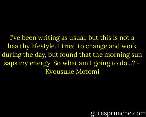 I've been writing as usual, but this is not a healthy lifestyle. I tried to change and work during the day, but found that the morning sun saps my energy. So what am I going to do...? - Kyousuke Motomi
