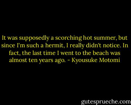 It was supposedly a scorching hot summer, but since I'm such a hermit, I really didn't notice. In fact, the last time I went to the beach was almost ten years ago. - Kyousuke Motomi