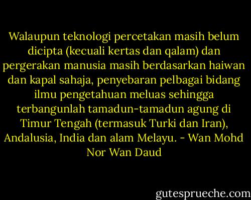 Walaupun teknologi percetakan masih belum dicipta (kecuali kertas dan qalam) dan pergerakan manusia masih berdasarkan haiwan dan kapal sahaja, penyebaran pelbagai bidang ilmu pengetahuan meluas sehingga terbangunlah tamadun-tamadun agung di Timur Tengah (termasuk Turki dan Iran), Andalusia, India dan alam Melayu. - Wan Mohd Nor Wan Daud