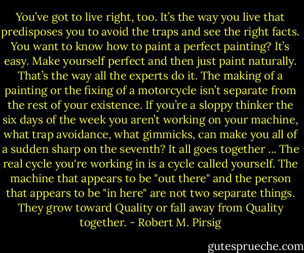 You’ve got to live right, too. It’s the way you live that predisposes you to avoid the traps and see the right facts. You want to know how to paint a perfect painting? It’s easy. Make yourself perfect and then just paint naturally. That’s the way all the experts do it. The making of a painting or the fixing of a motorcycle isn’t separate from the rest of your existence. If you’re a sloppy thinker the six days of the week you aren’t working on your machine, what trap avoidance, what gimmicks, can make you all of a sudden sharp on the seventh? It all goes together ... The real cycle you're working in is a cycle called yourself. The machine that appears to be "out there" and the person that appears to be "in here" are not two separate things. They grow toward Quality or fall away from Quality together. - Robert M. Pirsig