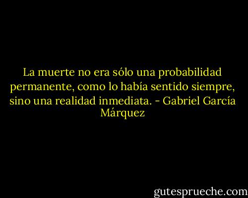 La muerte no era sólo una probabilidad permanente, como lo había sentido siempre, sino una realidad inmediata. - Gabriel García Márquez