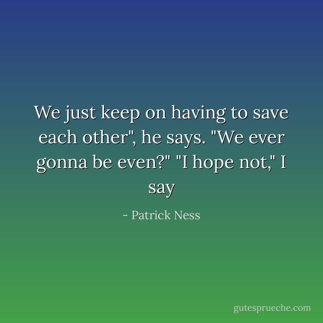 We just keep on having to save each other", he says. "We ever gonna be even?"<br />"I hope not," I say - Patrick Ness