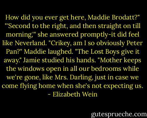 How did you ever get here, Maddie Brodatt?"<br />"'Second to the right, and then straight on till morning,'" she answered promptly-it did feel like Neverland.<br />"Crikey, am I so obviously Peter Pan?"<br />Maddie laughed. "The Lost Boys give it away."<br />Jamie studied his hands. "Mother keeps the windows open in all our bedrooms while we're gone, like Mrs. Darling, just in case we come flying home when she's not expecting us. - Elizabeth Wein