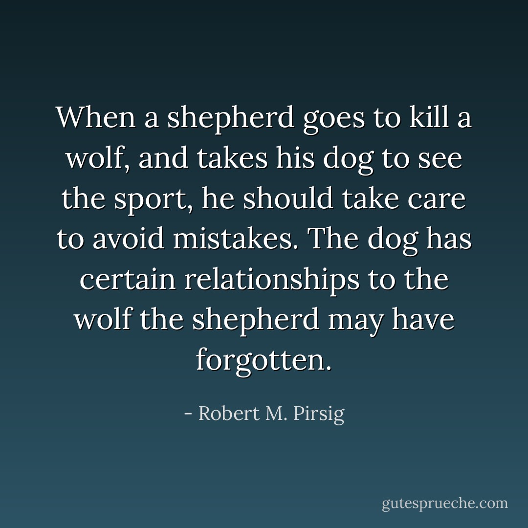 When a shepherd goes to kill a wolf, and takes his dog to see the sport, he should take care to avoid mistakes. The dog has certain relationships to the wolf the shepherd may have forgotten. - Robert M. Pirsig