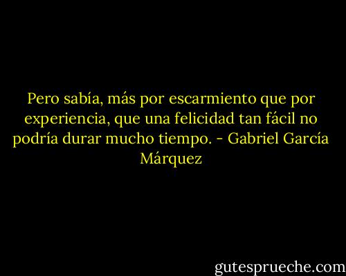 Pero sabía, más por escarmiento que por experiencia, que una felicidad tan fácil no podría durar mucho tiempo. - Gabriel García Márquez
