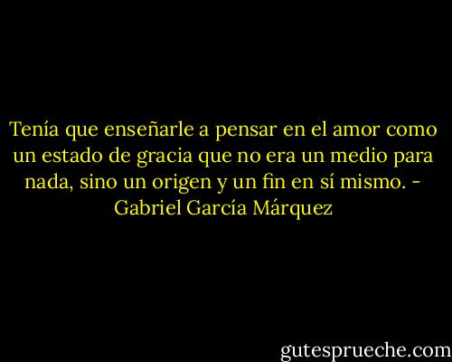 Tenía que enseñarle a pensar en el amor como un estado de gracia que no era un medio para nada, sino un origen y un fin en sí mismo. - Gabriel García Márquez