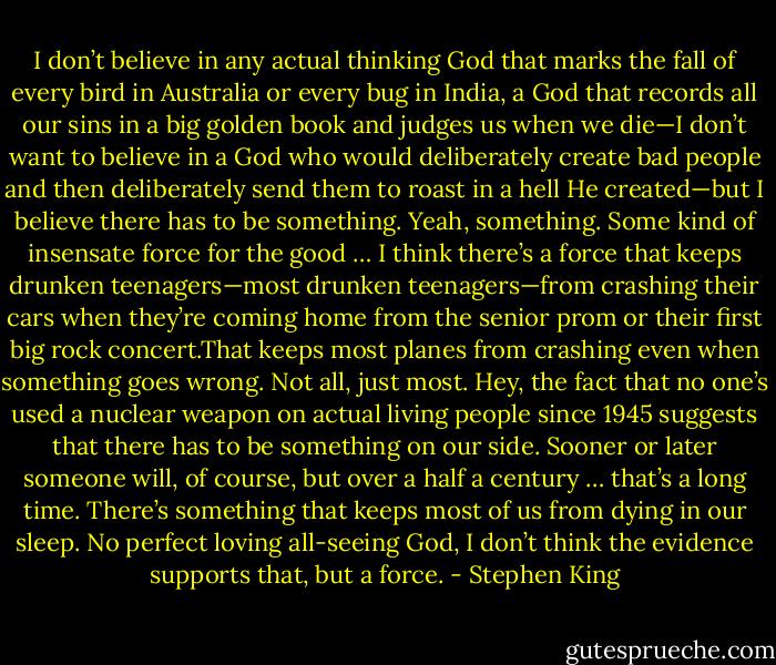 I don’t believe in any actual thinking God that marks the fall of every bird in Australia or every bug in India, a God that records all our sins in a big golden book and judges us when we die—I don’t want to believe in a God who would deliberately create bad people and then deliberately send them to roast in a hell He created—but I believe there has to be something. Yeah, something. Some kind of insensate force for the good … I think there’s a force that keeps drunken teenagers—most drunken teenagers—from crashing their cars when they’re coming home from the senior prom or their first big rock concert.That keeps most planes from crashing even when something goes wrong. Not all, just most. Hey, the fact that no one’s used a nuclear weapon on actual living people since 1945 suggests that there has to be something on our side. Sooner or later someone will, of course, but over a half a century … that’s a long time. There’s something that keeps most of us from dying in our sleep. No perfect loving all-seeing God, I don’t think the evidence supports that, but a force. - Stephen King