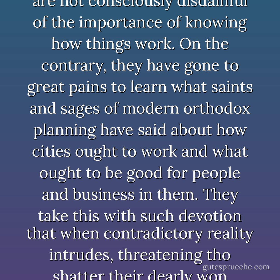 Planners, architects of city design, and those they have led along with them in their beliefs are not consciously disdainful of the importance of knowing how things work. On the contrary, they have gone to great pains to learn what saints and sages of modern orthodox planning have said about how cities ought to work and what ought to be good for people and business in them. They take this with such devotion that when contradictory reality intrudes, threatening tho shatter their dearly won learning, they must shrug reality aside. - Jane Jacobs