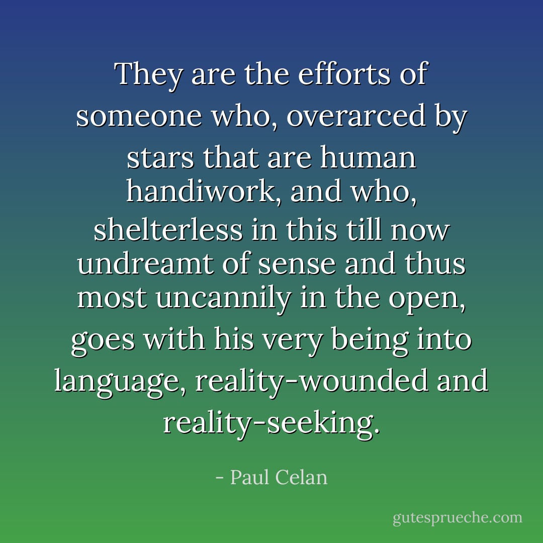 They are the efforts of someone who, overarced by stars that are human handiwork, and who, shelterless in this till now undreamt of sense and thus most uncannily in the open, goes with his very being into language, reality-wounded and reality-seeking. - Paul Celan