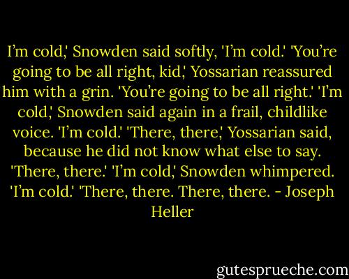 I’m cold,' Snowden said softly, 'I’m cold.'<br />'You’re going to be all right, kid,' Yossarian reassured him with a grin. 'You’re going to be all right.'<br />'I’m cold,' Snowden said again in a frail, childlike voice. 'I’m cold.'<br />'There, there,' Yossarian said, because he did not know what else to say. 'There, there.'<br />'I’m cold,' Snowden whimpered. 'I’m cold.'<br />'There, there. There, there. - Joseph Heller