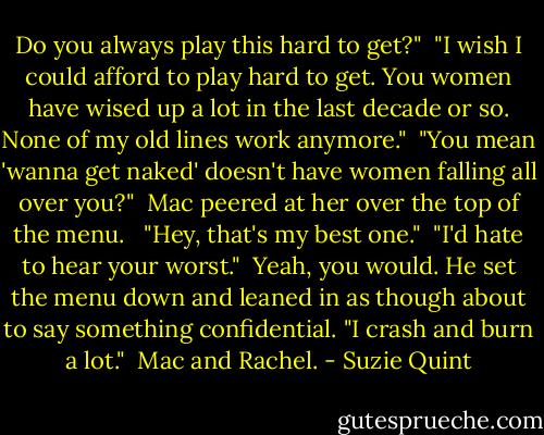 Do you always play this hard to get?"<br /><br />"I wish I could afford to play hard to get. You women have wised up a lot in the last decade or so. None of my old lines work anymore."<br /><br />"You mean 'wanna get naked' doesn't have women falling all over you?"<br /><br />Mac peered at her over the top of the menu. <br /><br />"Hey, that's my best one."<br /><br />"I'd hate to hear your worst."<br /><br />Yeah, you would. He set the menu down and leaned in as though about to say something confidential. "I crash and burn a lot."<br /><br />Mac and Rachel. - Suzie Quint
