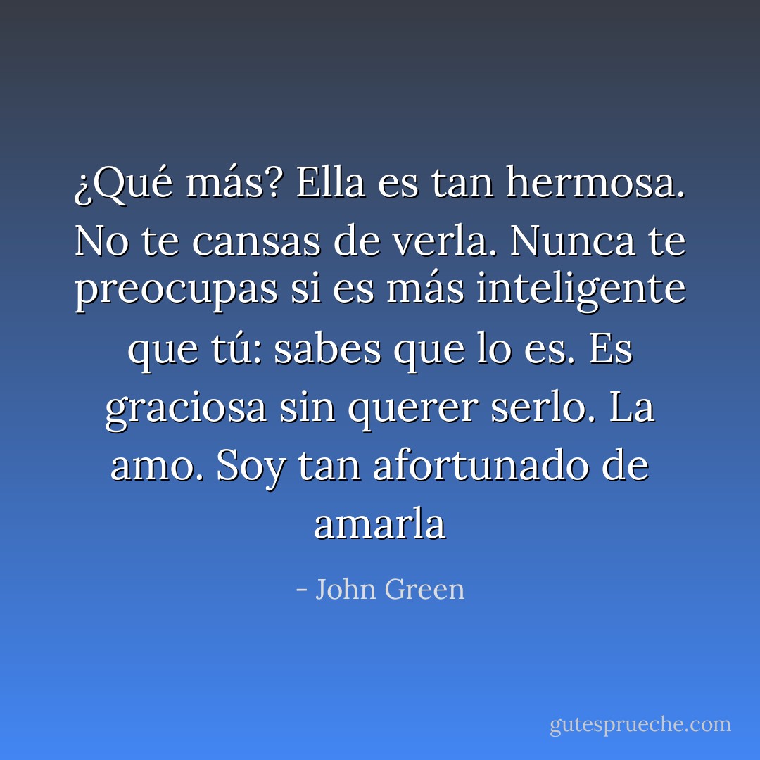 ¿Qué más? Ella es tan hermosa. No te cansas de verla. Nunca te preocupas si es más inteligente que tú: sabes que lo es. Es graciosa sin querer serlo. La amo. Soy tan afortunado de amarla - John Green