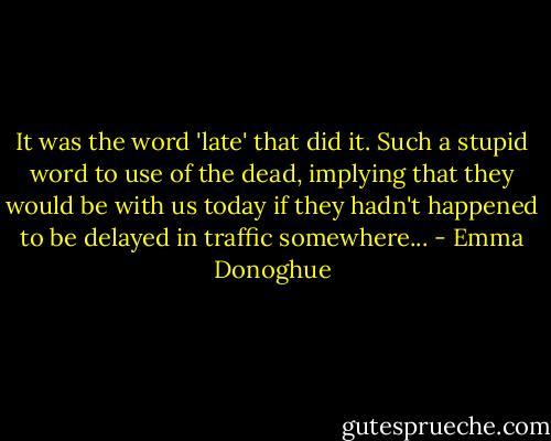 It was the word 'late' that did it. Such a stupid word to use of the dead, implying that they would be with us today if they hadn't happened to be delayed in traffic somewhere... - Emma Donoghue