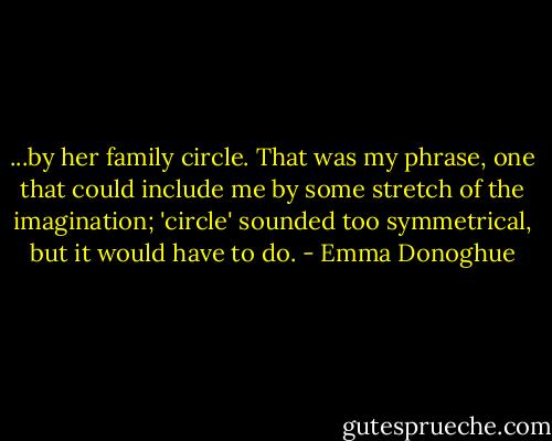 ...by her family circle. That was my phrase, one that could include me by some stretch of the imagination; 'circle' sounded too symmetrical, but it would have to do. - Emma Donoghue